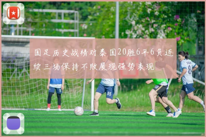 国足历史战绩对泰国20胜6平6负连续三场保持不败展现强势表现