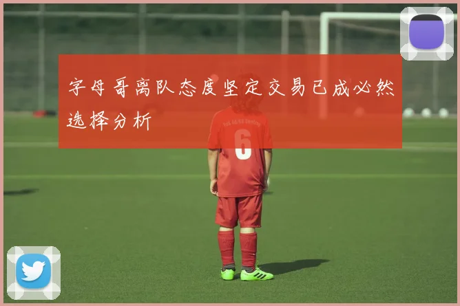 字母哥离队态度坚定交易已成必然选择分析