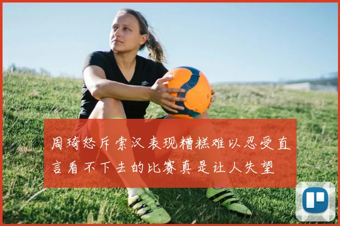 周琦怒斥索汉表现糟糕难以忍受直言看不下去的比赛真是让人失望