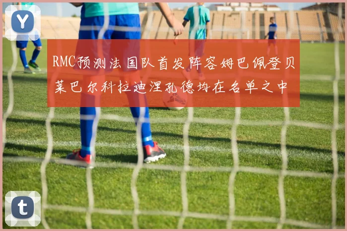 RMC预测法国队首发阵容姆巴佩登贝莱巴尔科拉迪涅孔德均在名单之中