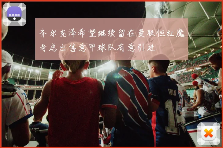 齐尔克泽希望继续留在曼联但红魔考虑出售意甲球队有意引进